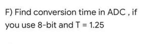 F) Find conversion time in ADC , if
you use 8-bit and T = 1.25
