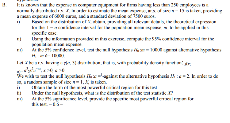 It is known that the expense in computer equipment for firms having less than 250 employees is a
normally distributed r.v. X. In order to estimate the mean expense, ar.s. of size n= 15 is taken, providing
a mean expense of 6000 euros, and a standard deviation of 7500 euros.
i)
Based on the distribution of X, obtain, providing all relevant details, the theoretical expression
for the 1-a confidence interval for the population mean expense, m, to be applied in this
specific case.
Using the information provided in this exercise, compute the 95% confidence interval for the
population mean expense.
At the 5% confidence level, test the null hypothesis Ho :m = 10000 against alternative hypothesis
ii)
iii)
H1: m 6= 10000.
Let X be a r.v. having a y(a, 3) distribution; that is, with probability density function: Ar;
a) =ax'e , x >0, a >0
We wish to test the null hypothesis Ho :a =against the alternative hypothesis Hị : a = 2. In order to do
so, a random sample of size n = 1, X, is taken.
i)
Obtain the form of the most powerful critical region for this test.
ii)
Under the null hypothesis, what is the distribution of the test statistic X?
iii)
At the 5% significance level, provide the specific most powerful critical region for
this test. – 0.6 –
B.
