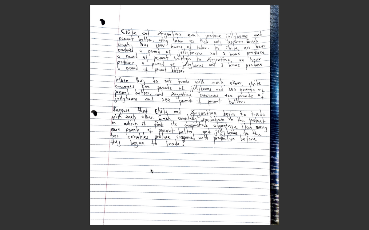 Chile and Xngantina earh protuce iell; beans and
peanut butter, usin
County has
prosues.
„pound of' peanunt b"Her In Argentina,
1o00 hours of labor. In' chi le,
ing
labor as their only Pressince. Each
hour
an
pound of jelly Beans
haurs produce
an 'hour
hours
pro duce
and
proquices
pound of 'pranat butter.
When they fo not frade with earh other, chile
4 peund of jelly beans anf 3
pounds of jelly beans
Bgentina
pennds of pesmut butter.
Consumes
C00
peanat butter, and
jelly beans and
and 200 peundss of
466 pounds of
COns umes
200
Suppose that Ehile and Argenting beyin to trade
with eash other. Each, completly spealjzer in the protluct
which it finds its compmativa aduantaje How mang
Move pounds, of' peanut bu Her
two
in
'counties', pró duceCompared with proguetlon
qud jely deans
do the
be fere
to
frade?
