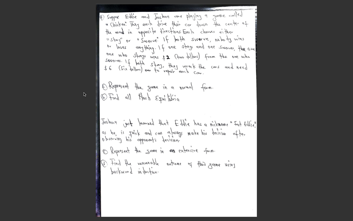 called
plaging a Jame
Chicken They eash drive thair car down Hhe center of
the voand in opporite direcfions Each chocses ei ther
SwerveIf botth swerve, no boy wins
stags and one Swerves, Hhe ove
O Suppose Etie and Joshug
"stag"
br loses any thing.If one
or
one who stags wins $2 Awo dollans) from the one who
severves. If both stay, they wrack the cans and need
ear to rapair
earh
Car.
normal farm.
O Represent the goone in a
O Find all flarh Epui librica
Jos hug imit leanned that E ddie has a mickmome " Fnst Eltie'!
a buays make his dairinm af ter
as he, is quick and can
obierung his opponents fecision'
o Represent the gane in an extencive furm.
A Find the vaamnable autrome of this game using
backwrand in Juctin.
