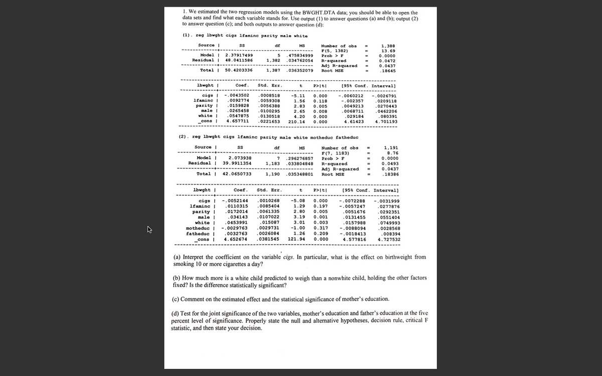 1. We estimated the two regression models using the BWGHT.DTA data; you should be able to open the
data sets and find what each variable stands for. Use output (1) to answer questions (a) and (b); output (2)
to answer question (c); and both outputs to answer question (d):
(1). reg lbwght cigs lfamine parity male white
Source |
ss
df
MS
Number of obs
F(5, 1382)
Prob > F
R-squared
Adj R-squared
1,388
13.69
Model |
Residual |
2.37917499
5
475834999
.034762054
0.0000
48.0411586
1,382
0.0472
0.0437
Total |
50.4203336
1,387
.036352079
Root MSE
.18645
lbwght |
Coef.
Std. Err.
(95% Conf. Interval]
t
P>It|
cigs |
lfamine |
-.0043502
.0092774
.0008518
-5.11
0.000
0.118
0.005
-.0060212
-.0026791
.0059308
.0056388
0100295
1.56
-.002357
0209118
parity I
male |
white |
.0159828
.0265458
.0547875
4.657711
2.83
.0049213
.0068711
0270443
.0462206
080391
2.65
0.008
0.000
.
.0130518
.0221653
.029184
4.61423
4.20
cons |
210.14
0.000
4.701193
(2). reg lbwght cigs lfamine parity male white motheduc fatheduc
Source |
1,191
8.76
s
df
MS
Number of obs
F(7, 1183)
Prob > F
------
Model |
Residual I
2.073938
.296276857
.033804848
7
0.0000
39.9911354
1,183
R-squared
Adj R-squared
0.0493
0.0437
Total |
42.0650733
1,190
035348801
Root MSE
.18386
lbwght |
Coef.
Std. Err.
t
P>|t|
[95% Conf. Interval]
cigs |
lfaminc |
-.0052144
.0110315
.0010268
.0085404
-5.08
0.000
-.0031999
.0277876
-.0072288
1.29
0.197
-.0057247
parity |
male |
white
.0172014
.0061335
2.80
0.005
0.001
0.003
.0051676
.0292351
.0107022
.015087
.0029731
.0026084
.0381545
.034143
3.19
.0131455
.0551404
.0453991
3.01
.0157988
.0749993
motheduc |
fatheduc |
cons |
-.0029763
-1.00
0.317
-.0088094
.0028568
.0032763
1.26
0.209
-.0018413
.008394
4.652674
121.94
0.000
4.577816
4.727532
(a) Interpret the coefficient on the variable cigs. In particular, what is the effect on birthweight from
smoking 10 or more cigarettes a day?
(b) How much more is a white child predicted to weigh than a nonwhite child, holding the other factors
fixed? Is the difference statistically significant?
(c) Comment on the estimated effect and the statistical significance of mother's education.
(d) Test for the joint significance of the two variables, mother's education and father's education at the five
percent level of significance. Properly state the null and alternative hypotheses, decision rule, critical F
statistic, and then state your decision.
