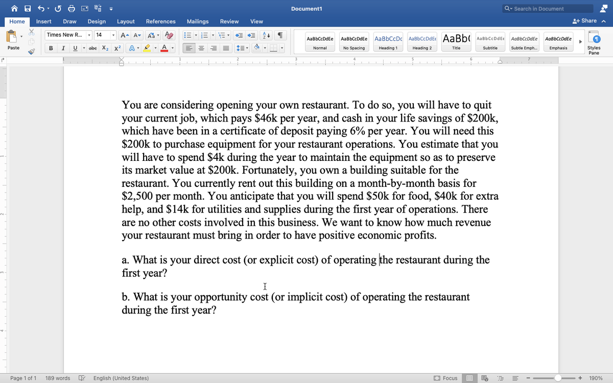 合日
Document1
Q. Search in Document
Home
Insert
Draw
Design
Layout
References
Mailings
Review
View
+ Share a
A. A-
E -E - E , E E
Times New R... -
AaBbCcDc AaBbCcDdEe AaBb( AabbCcDdEe
AaBbCcDdEe
AaBbCcDdEe
AgBbCcDdEe
AgBbCcDdEe
Paste
в
I
U - abe X, x2
Normal
Heading 1
Subtle Emph..
Emphasis
Styles
Pane
No Spacing
Heading 2
Title
Subtitle
You are considering opening your own restaurant. To do so, you will have to quit
your current job, which pays $46k per year, and cash in your life savings of $200k,
which have been in a certificate of deposit paying 6% per year. You will need this
$200k to purchase equipment for your restaurant operations. You estimate that you
will have to spend $4k during the year to maintain the equipment so as to preserve
its market value at $200k. Fortunately, you own a building suitable for the
restaurant. You currently rent out this building on a month-by-month basis for
$2,500 per month. You anticipate that you will spend $50k for food, $40k for extra
help, and $14k for utilities and supplies during the first year of operations. There
are no other costs involved in this business. We want to know how much revenue
your restaurant must bring in order to have positive economic profits.
a. What is your direct cost (or explicit cost) of operating the restaurant during the
first year?
b. What is your opportunity cost (or implicit cost) of operating the restaurant
during the first year?
Page 1 of 1
189 words
English (United States)
O Focus
190%
