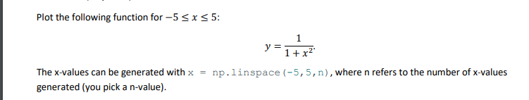 Plot the following function for -5 ≤ x ≤ 5:
y =
1
1+x²
The x-values can be generated with x = np.linspace (-5, 5, n), where n refers to the number of x-values
generated (you pick a n-value).