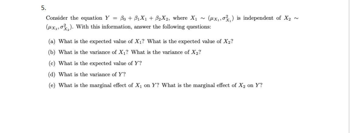 5.
Consider the equation Y = Bo + B₁X₁ + B₂X₂, where X₁ ~ (μx₁,₁) is independent of X₂ ~
(μx₂,0₂). With this information, answer the following questions:
(a) What is the expected value of X₁? What is the expected value of X2?
(b) What is the variance of X₁? What is the variance of X₂?
(c) What is the expected value of Y?
(d) What is the variance of Y?
(e) What is the marginal effect of X₁ on Y? What is the marginal effect of X₂ on Y?