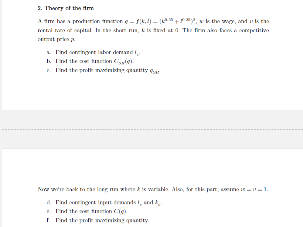 2. Theory of the firm
A firm has a production function q = f(k,l) = (k0.25 +10.25)2, w is the wage, and v is the
rental rate of capital. In the short run, k is fixed at 0. The firm also faces a competitive
output price p.
a. Find contingent labor demand le.
b. Find the cost function CSR(q).
c. Find the profit maximizing quantity 9sR
Now we're back to the long run where k is variable. Also, for this part, assume w= v= 1.
d. Find contingent input demands land ke.
e. Find the cost function C(q).
f. Find the profit maximizing quantity.