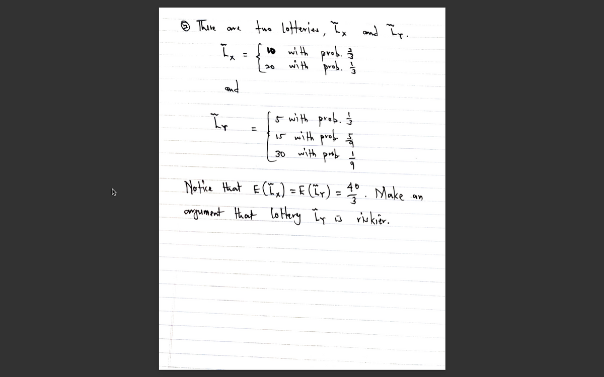 9 Thime
two lotterice, I, nd Ip
and îp.
ī ={vo with prob. 3
with prob. Ś
%3D
X.
20
and
5 with prob. Ś
i5 with prob ã
with profe ļ
%3D
30
Notice Hhat E(Ix) = f (ïr)
= ° . Make .
Heny Ir is
%3D
.an
omgumant that lotterg Îy o
rirkier.
