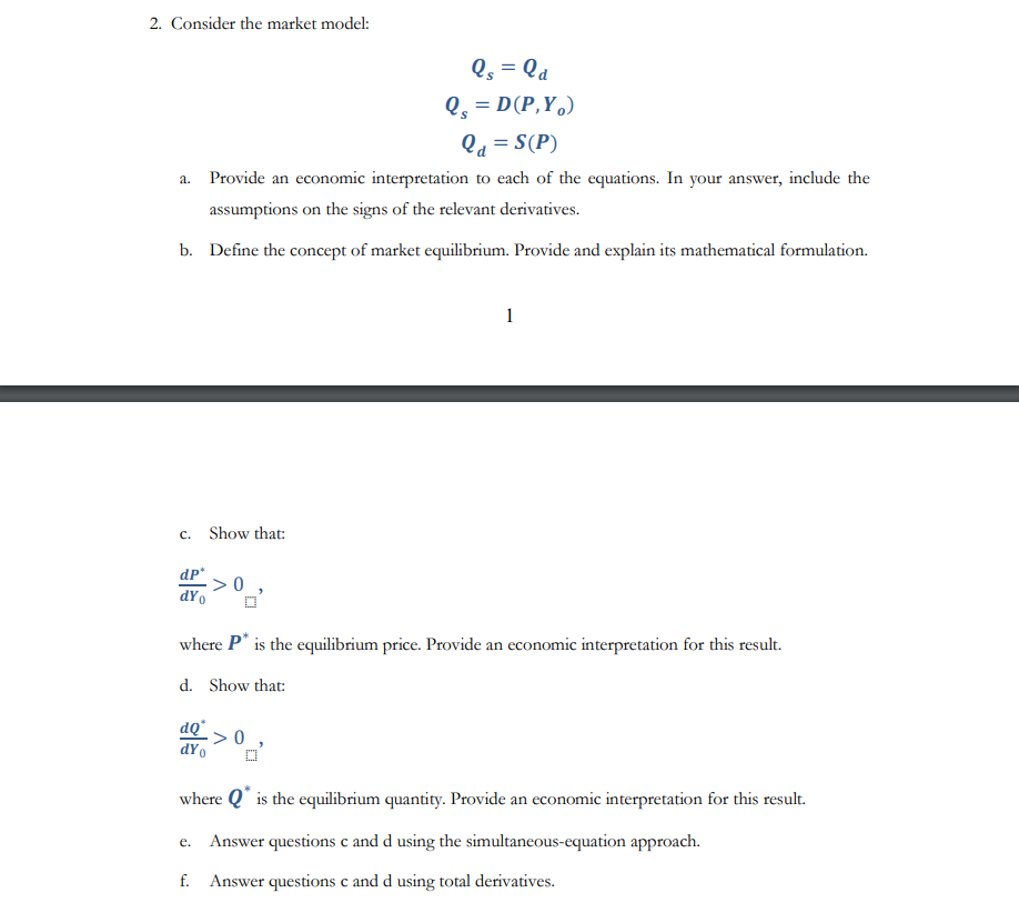 2. Consider the market model:
Qs = la
Qs = D(P,Y,)
Qd = S(P)
a. Provide an economic interpretation to each of the equations. In your answer, include the
assumptions on the signs of the relevant derivatives.
b. Define the concept of market equilibrium. Provide and explain its mathematical formulation.
c. Show that:
dp*
dYo
>0
dQ*
dYo
where P* is the equilibrium price. Provide an economic interpretation for this result.
d. Show that:
1
>0,
where Q* is the equilibrium quantity. Provide an economic interpretation for this result.
e. Answer questions c and d using the simultaneous-equation approach.
f. Answer questions c and d using total derivatives.
