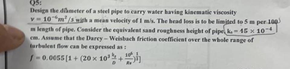 Q5:
Design the diameter of a steel pipe to carry water having kinematic viscosity
V=
10 m²/s with a mean velocity of 1 m/s. The head loss is to be limited to 5 m per 100
m length of pipe. Consider the equivalent sand roughness height of pipe, ks = 15 x 10-4
cm. Assume that the Darcy - Weisbach friction coefficient over the whole range of
turbulent flow can be expressed as:
/=0.0055 [1 + (20 × 10³ % +¹0
10%
D
Re