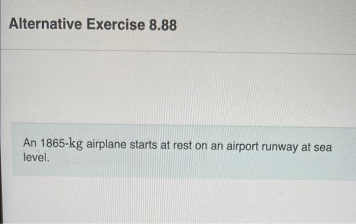 Alternative Exercise 8.88
An 1865-kg airplane starts at rest on an airport runway at sea
level.
