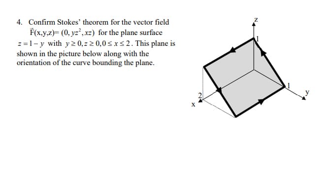 4. Confirm Stokes' theorem for the vector field
F(x.y,z)= (0, yz², xz) for the plane surface
z=1- y with y2 0, z 2 0,0 < x < 2. This plane is
shown in the picture below along with the
orientation of the curve bounding the plane.
