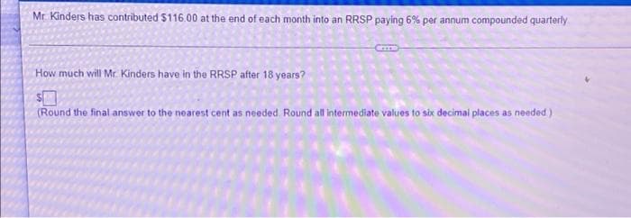 Mr. Kinders has contributed $116.00 at the end of each month into an RRSP paying 6% per annum compounded quarterly
How much will Mr. Kinders have in the RRSP after 18 years?
(Round the final answer to the nearest cent as needed. Round all intermediate values to six decimal places as needed)
