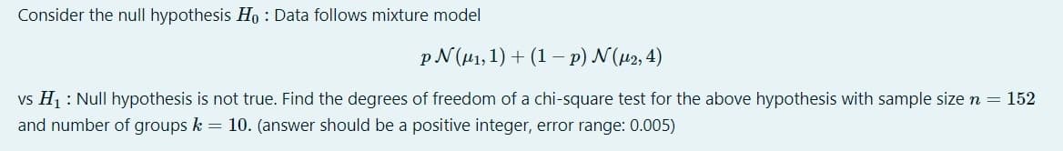 Consider the null hypothesis Ho : Data follows mixture model
p N (µ1,1) + (1 –- p) N(µ2, 4)
vs H1 : Null hypothesis is not true. Find the degrees of freedom of a chi-square test for the above hypothesis with sample size n = 152
and number of groups k = 10. (answer should be a positive integer, error range: 0.005)
