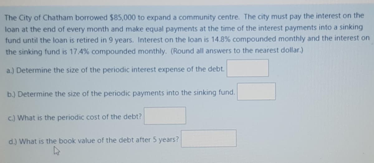 The City of Chatham borrowed $85,000 to expand a community centre. The city must pay the interest on the
loan at the end of every month and make equal payments at the time of the interest payments into a sinking
fund until the loan is retired in 9 years. Interest on the loan is 14.8% compounded monthly and the interest on
the sinking fund is 17.4% compounded monthly. (Round all answers to the nearest dollar.)
a.) Determine the size of the periodic interest expense of the debt.
b.) Determine the size of the periodic payments into the sinking fund.
c.) What is the periodic cost of the debt?
d.) What is the book value of the debt after 5 years?
