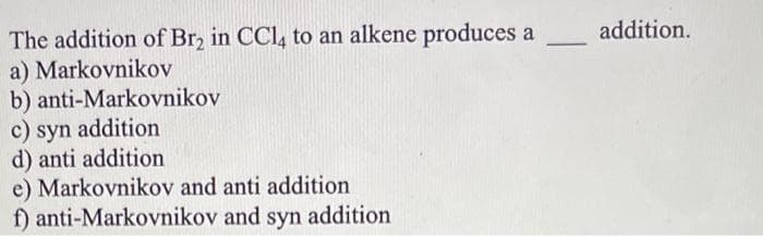The addition of Br, in CCl, to an alkene produces a
a) Markovnikov
b) anti-Markovnikov
c) syn addition
d) anti addition
e) Markovnikov and anti addition
f) anti-Markovnikov and syn addition
addition.
