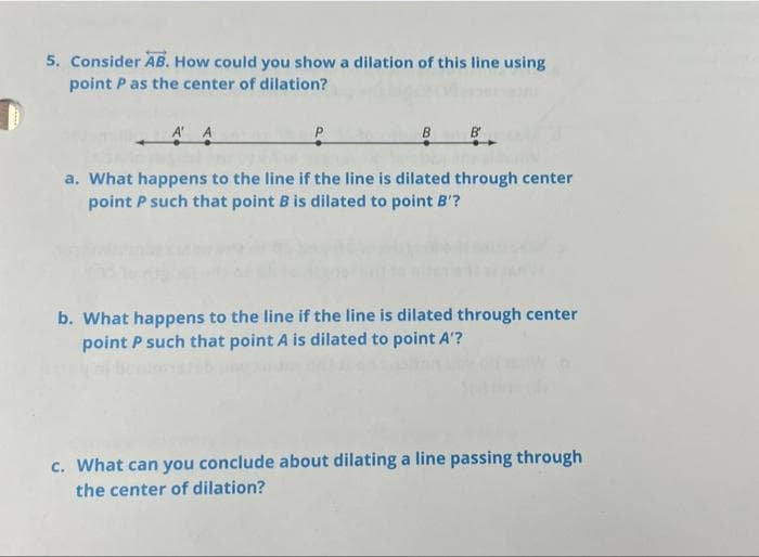 5. Consider AB. How could you show a dilation of this line using
point P as the center of dilation?
A' A
P
B
B'
a. What happens to the line if the line is dilated through center
point P such that point B is dilated to point B'?
b. What happens to the line if the line is dilated through center
point P such that point A is dilated to point A'?
c. What can you conclude about dilating a line passing through
the center of dilation?
