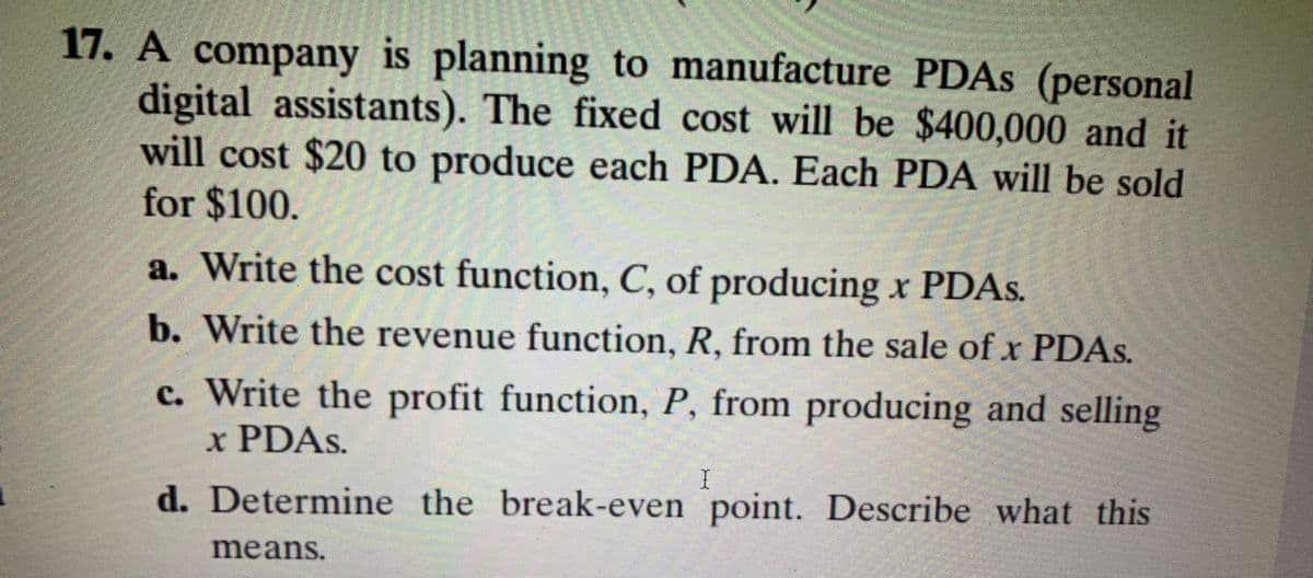 17. A company is planning to manufacture PDAS (personal
digital assistants). The fixed cost will be $400,000 and it
will cost $20 to produce each PDA. Each PDA will be sold
for $100.
a. Write the cost function, C, of producing x PDAS.
b. Write the revenue function, R, from the sale of x PDAS.
c. Write the profit function, P, from producing and selling
x PDAS.
d. Determine the break-even point. Describe what this
means.
