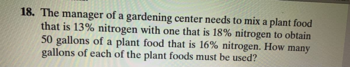 18. The manager of a gardening center needs to mix a plant food
that is 13% nitrogen with one that is 18% nitrogen to obtain
50 gallons of a plant food that is 16% nitrogen. How many
gallons of each of the plant foods must be used?
