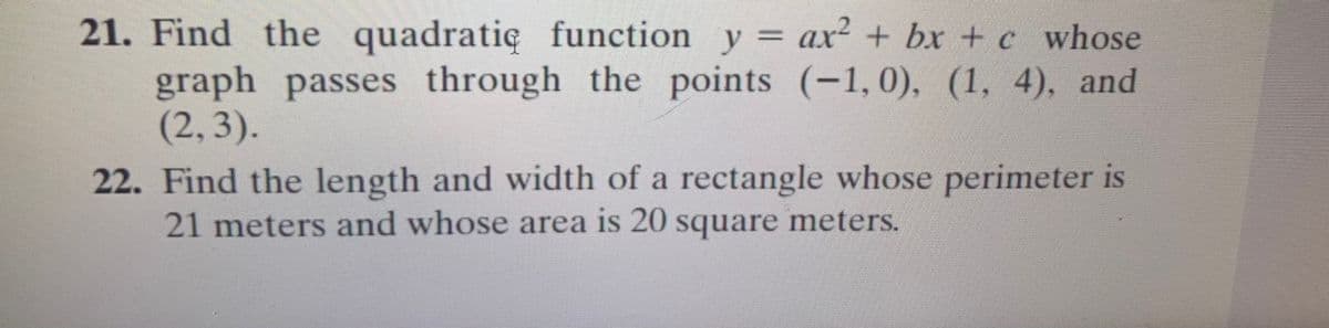 21. Find the quadratię function y = ax² + bx + c whose
graph passes through the points (-1,0), (1, 4), and
(2,3).
22. Find the length and width of a rectangle whose perimeter is
21 meters and whose area is 20 square meters.
