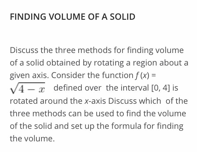 FINDING VOLUME OF A SOLID
Discuss the three methods for finding volume
of a solid obtained by rotating a region about a
given axis. Consider the function f (x) =
%3D
V4 – x defined over the interval [0, 4] is
rotated around the x-axis Discuss which of the
three methods can be used to find the volume
of the solid and set up the formula for finding
the volume.
