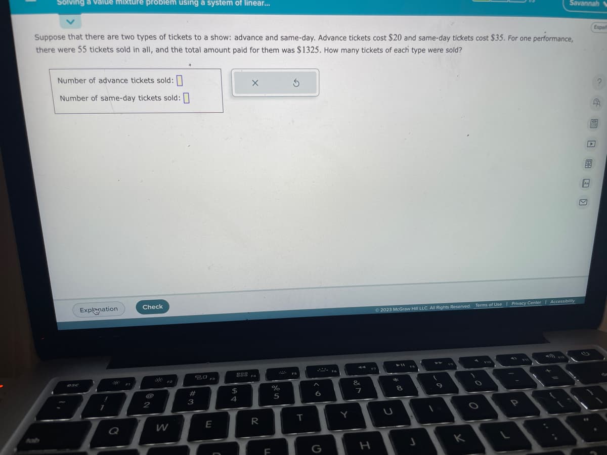 Solving a value mixture problem using a system of linear...
Suppose that there are two types of tickets to a show: advance and same-day. Advance tickets cost $20 and same-day tickets cost $35. For one performance,
there were 55 tickets sold in all, and the total amount paid for them was $1325. How many tickets of each type were sold?
Number of advance tickets sold:
Number of same-day tickets sold:
Explanation
esc
6
FI
Check
2
F2
80 Fa
20
#
3
E
889
$
4
X
F4
R
%
F
5
S
FS
T
A
6
G
Y
&
7
H
© 2023 McGraw Hill LLC. All Rights Reserved. Terms of Use | Privacy Center | Accessibility
*
00 *
8
J
K
1
Savannah
O
P
D
Aa
Españ
EBEN
?
20