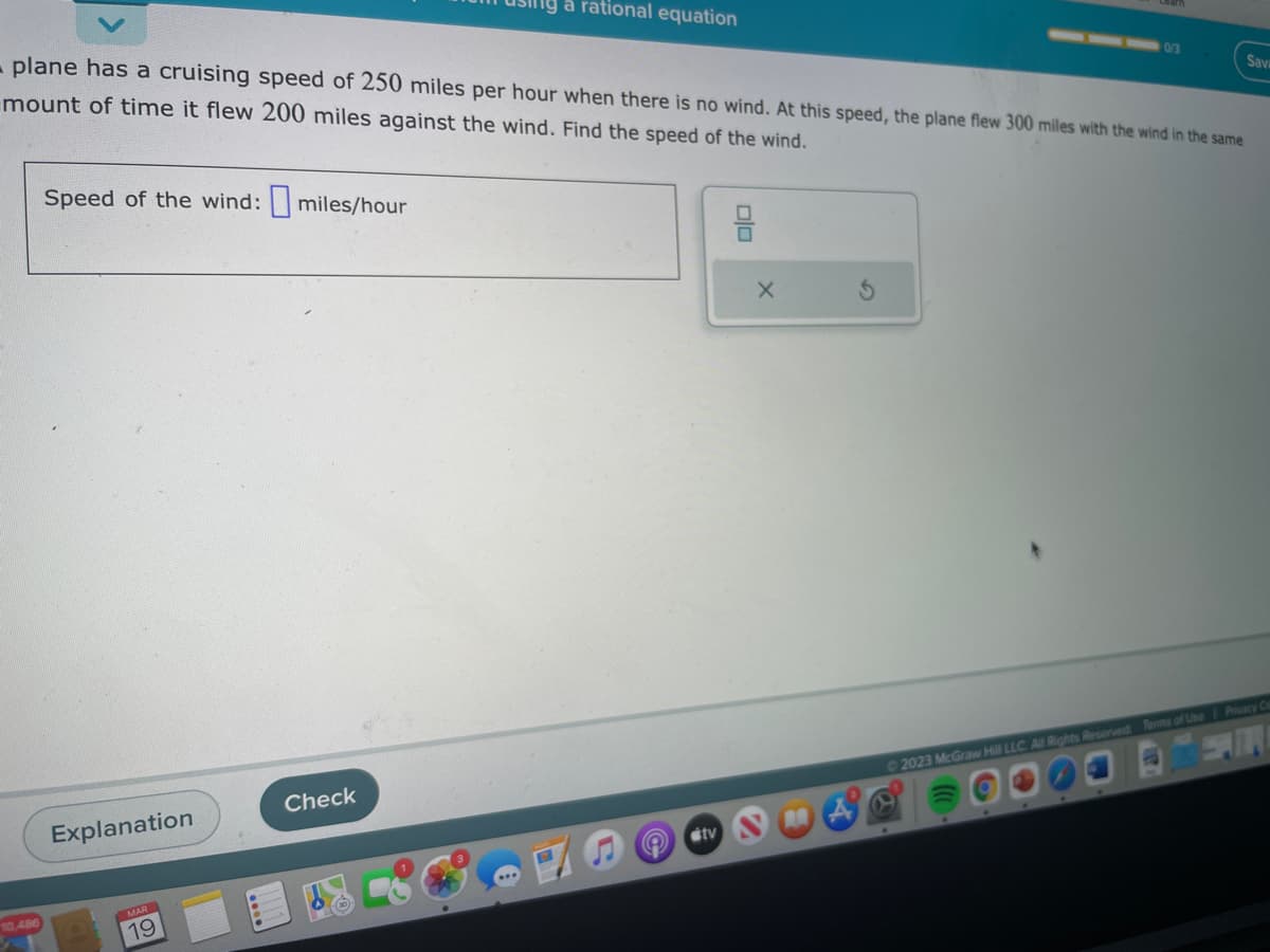 10,486
plane has a cruising speed of 250 miles per hour when there is no wind. At this speed, the plane flew 300 miles with the wind in the same
mount of time it flew 200 miles against the wind. Find the speed of the wind.
Speed of the wind: miles/hour
Explanation
19
a rational equation
Check
tv
믐
0/3
X
Sava
©2023 McGraw Hill LLC. All Rights Reserved. Terms of Use Privacy Ce