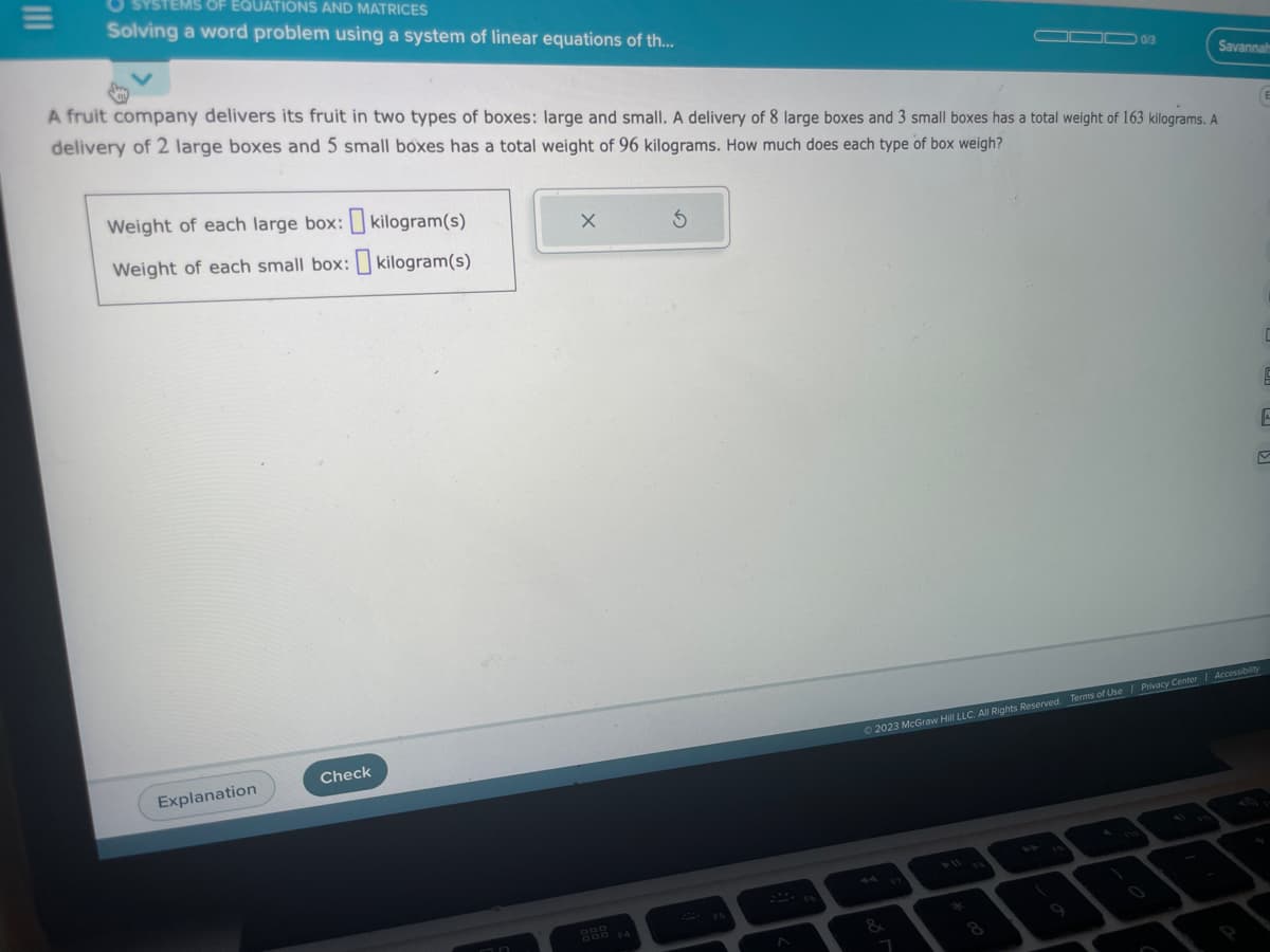 =
STEMS OF EQUATIONS AND MATRICES
Solving a word problem using a system of linear equations of th...
A fruit company delivers its fruit in two types of boxes: large and small. A delivery of 8 large boxes and 3 small boxes has a total weight of 163 kilograms. A
delivery of 2 large boxes and 5 small boxes has a total weight of 96 kilograms. How much does each type of box weigh?
Weight of each large box: kilogram(s)
Weight of each small box: kilogram(s)
Explanation
Check
X
5
FS
▬▬▬ 0/3
FB
Savannah
E
C
9
E
M
© 2023 McGraw Hill LLC. All Rights Reserved. Terms of Use | Privacy Center | Accessibility