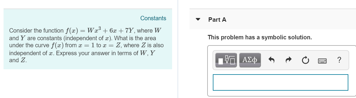 Constants
Part A
Consider the function(a) W+6z+7Y, where Ww
and Y are constants (independent of z). What is the area
under the curve f(x) from :: 1 to z Z, where Z is also
independent of z. Express your answer in terms of W, Y
and Z
This problem has a symbolic solution
ΑΣ
