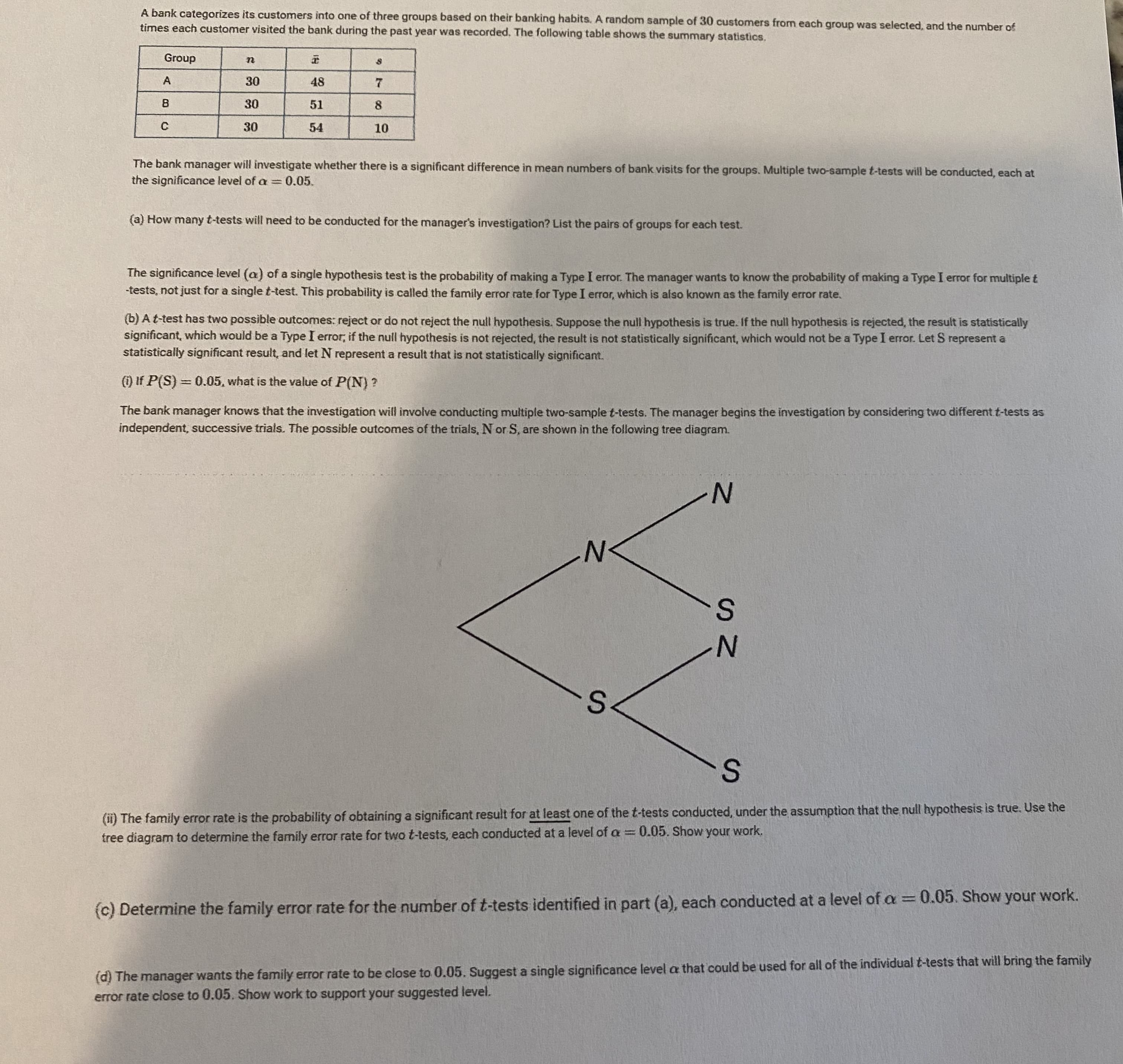 A bank categorizes its customers into one of three groups based on their banking habits. A random sample of 30 customers from each group was selected, and the number of
times each customer visited the bank during the past year was recorded. The following table shows the summary statistics.
Group
30
48
30
51
30
54
10
The bank manager will investigate whether there is a significant difference in mean numbers of bank visits for the groups. Multiple two-sample t-tests will be conducted, each at
the significance level of a = 0.05.
%3|
(a) How many t-tests will need to be conducted for the manager's investigation? List the pairs of groups for each test.
The significance level (a) of a single hypothesis test is the probability of making a Type I error. The manager wants to know the probability of making a Type I error for multiplet
-tests, not just for a single t-test. This probability is called the family error rate for Type I error, which is also known as the family error rate.
(b) A t-test has two possible outcomes: reject or do not reject the null hypothesis. Suppose the null hypothesis is true. If the null hypothesis is rejected, the result is statistically
significant, which would be a Type I error; if the null hypothesis is not rejected, the result is not statistically significant, which would not be a Type I error. Let S represent a
statistically significant result, and let N represent a result that is not statistically significant.
(1) If P(S)= 0.05, what is the value of P(N) ?
The bank manager knows that the investigation will involve conducting multiple two-sample t-tests. The manager begins the investigation by considering two different t-tests as
independent, successive trials. The possible outcomes of the trials, N or S, are shown in the following tree diagram.
N.
(ii) The family error rate is the probability of obtaining a significant result for at least one of the t-tests conducted, under the assumption that the null hypothesis is true. Use the
tree diagram to determine the family error rate for two t-tests, each conducted at a level of a = 0.05. Show your work.
%3D
(c) Determine the family error rate for the number of t-tests identified in part (a), each conducted at a level of a = 0.05. Show your work.
(d) The manager wants the family error rate to be close to 0.05. Suggest a single significance level a that could be used for all of the individual t-tests that will bring the family
error rate close to 0.05. Show work to support your suggested level.
SI
