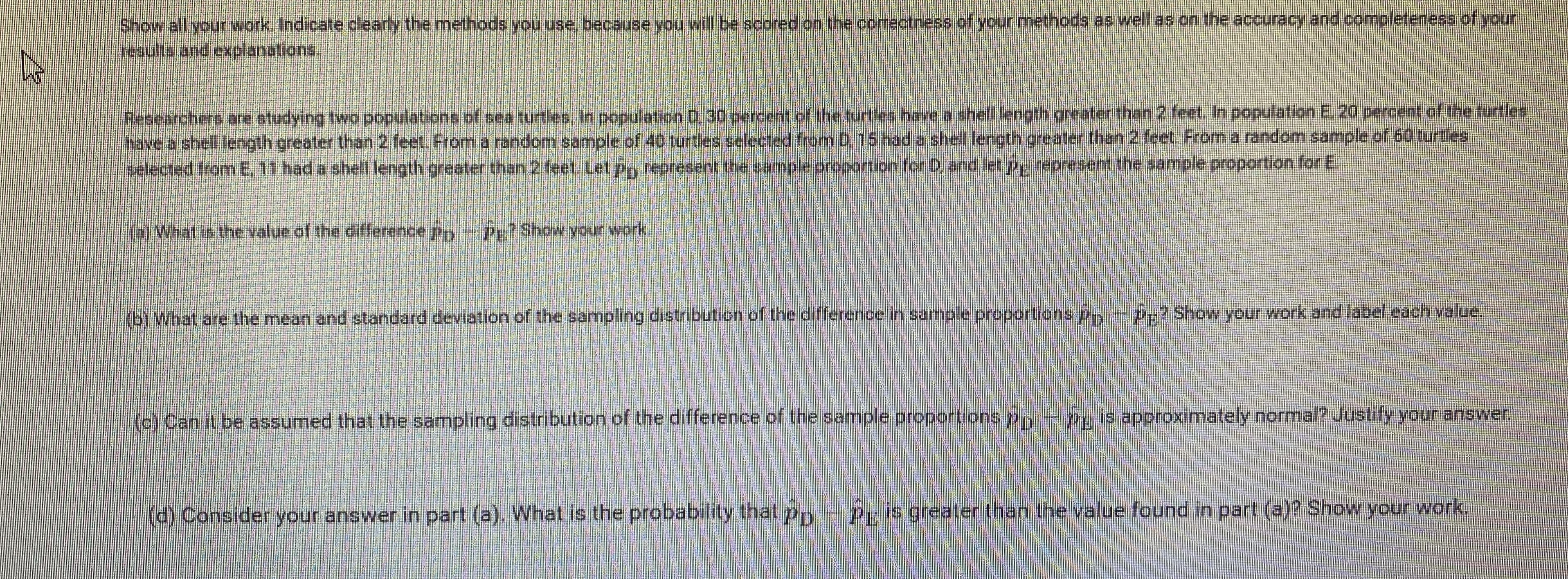 Show all your work Indicate clearly the methods you use, because you will be scored on the correctness of your methods as well as on the accuracy and completeness of your
results and explanations.
Researchers are studying two populations of sea turtles, In population D. 30 percent of the turties have a shell length greater than 2 feet. In population E. 20 percent of the turtles
have a shell length greater than 2 feet. Froma random sample of 40 turtes selected from D.15 had a shell length greater than 2 feet. From a random sample of 60 turtles
selected fromE. 11 had a shell length greater than 2 feet. Let pry represent the sample proportion for D, and let p represent the sample proportion for E
(a)What is the value of the difference pryPr?Show your work.
(b) What are the mean and standard deviation of the sampling distribution of the difference in sample proportions p P:? Show your work and label each value.
(c) Can it be assumed that the sampling distribution of the difference of the sample proportions pn
Peis approxımately normal? Justify your answer.
(d) Consider your answer in part (a). What is the probability that p
Pris greater than the value found in part (a)? Show your work,
