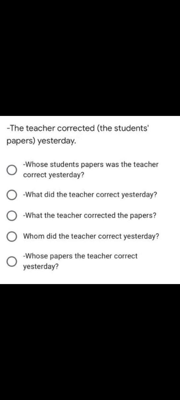 -The teacher corrected (the students'
papers) yesterday.
-Whose students papers was the teacher
correct yesterday?
-What did the teacher correct yesterday?
-What the teacher corrected the papers?
Whom did the teacher correct yesterday?
-Whose papers the teacher correct
yesterday?

