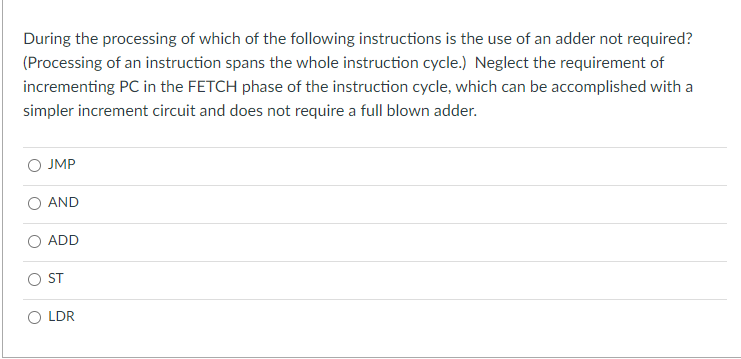 During the processing of which of the following instructions is the use of an adder not required?
(Processing of an instruction spans the whole instruction cycle.) Neglect the requirement of
incrementing PC in the FETCH phase of the instruction cycle, which can be accomplished with a
simpler increment circuit and does not require a full blown adder.
O JMP
AND
ADD
OST
O LDR
