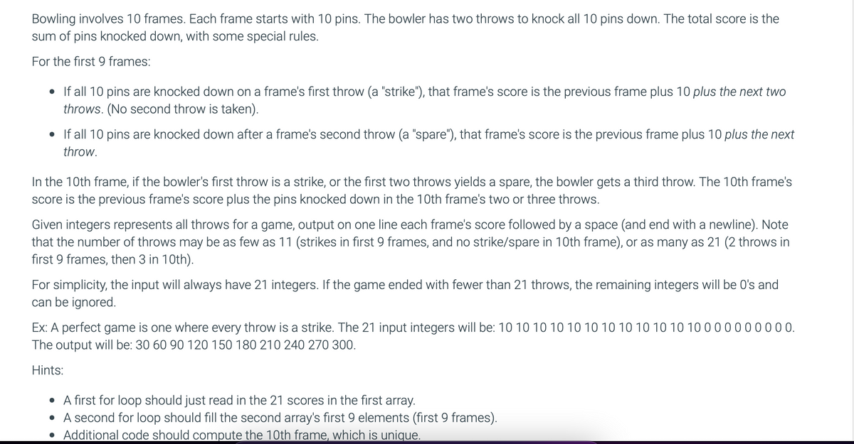 Bowling involves 10 frames. Each frame starts with 10 pins. The bowler has two throws to knock all 10 pins down. The total score is the
sum of pins knocked down, with some special rules.
For the first 9 frames:
• If all 10 pins are knocked down on a frame's first throw (a "strike"), that frame's score is the previous frame plus 10 plus the next two
throws. (No second throw is taken).
• If all 10 pins are knocked down after a frame's second throw (a "spare"), that frame's score is the previous frame plus 10 plus the next
throw.
In the 10th frame, if the bowler's first throw is a strike, or the first two throws yields a spare, the bowler gets a third throw. The 10th frame's
score is the previous frame's score plus the pins knocked down in the 10th frame's two or three throws.
Given integers represents all throws for a game, output on one line each frame's score followed by a space (and end with a newline). Note
that the number of throws may be as few as 11 (strikes in first 9 frames, and no strike/spare in 10th frame), or as many as 21 (2 throws in
first 9 frames, then 3 in 10th).
For simplicity, the input will always have 21 integers. If the game ended with fewer than 21 throws, the remaining integers will be O's and
can be ignored.
Ex: A perfect game is one where every throw is a strike. The 21 input integers will be: 10 10 10 10 10 10 10 10 10 10 10 10
The output will be: 30 60 90 120 150 180 210 240 270 300.
00 0.
Hints:
• A first for loop should just read in the 21 scores in the first array.
• A second for loop should fill the second array's first 9 elements (first 9 frames).
• Additional code should compute the 10th frame, which is unique.
