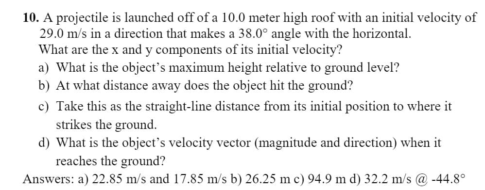 10. A projectile is launched off of a 10.0 meter high roof with an initial velocity of
29.0 m/s in a direction that makes a 38.0° angle with the horizontal.
What are the x and y components of its initial velocity?
a) What is the object's maximum height relative to ground level?
b) At what distance away does the object hit the ground?
c) Take this as the straight-line distance from its initial position to where it
strikes the ground.
d) What is the object's velocity vector (magnitude and direction) when it
reaches the ground?
Answers: a) 22.85 m/s and 17.85 m/s b) 26.25 m c) 94.9 m d) 32.2 m/s @ -44.8°
