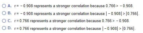 O A. r= - 0.908 represents a stronger correlation because 0.766> - 0.908.
O B. r= - 0.908 represents a stronger correlation because |-0.908| > |0.766|.
OC. r= 0.766 represents a stronger correlation because 0.766 > - 0.908.
O D. r= 0.766 represents a stronger correlation because |-0.908| > |0.766|.

