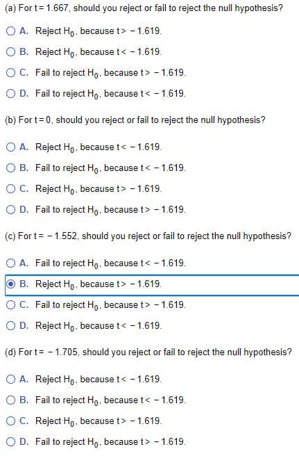 (a) For t= 1.667, should you reject or fail to reject the null hypothesis?
O A. Reject Ho, because t> - 1.619.
O B. Reject Ho, because t< - 1.619.
OC. Fail to reject Ho, because t> - 1.619.
O D. Fail to reject Ho, because t< - 1.619.
(b) For t= 0, should you reject or fail to reject the null hypothesis?
O A. Reject Ho, because t< - 1.619.
O B. Fail to reject Ho, because t< - 1.619.
O C. Reject Ho, because t> - 1.619.
O D. Fail to reject Ho, because t> - 1.619.
(c) For t= - 1.552, should you reject or fail to reject the null hypothesis?
O A. Fail to reject Ho, because t< - 1.619.
B. Reject Ho, because t> - 1.619.
OC. Fail to reject Ho, because t> - 1.619.
O D. Reject Ho, because t< - 1.619.
(d) For t= - 1.705, should you reject or fail to reject the null hypothesis?
O A. Reject Ho, because t< - 1.619.
O B. Fail to reject Ho, because t< - 1.619.
O C. Reject Ho, because t> - 1.619.
O D. Fail to reject Ho, because t> - 1.619.
