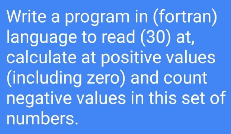 Write a program in (fortran)
language to read (30) at,
calculate at positive values
(including zero) and count
negative values in this set of
numbers.
