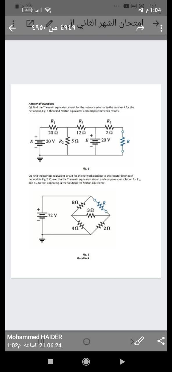 M
33
P 1:04
,دامتحان الشهر الثاني و۹ من ۹ غ
Answer all questions
Q1 Find the Thévenin equivalent circuit for the network external to the resistor R for the
network in Fig. 1 then find Norton equivalent and compare between results.
R
R
Rs
20 Ω
12Ω
20
20 V R25N
E
20 V
Fig. 1
Q2 Find the Norton equivalent circuit for the network external to the resistor R for each
network in Fig. 2. Convert to the Thévenin equivalent circuit and compare your solution for E
and R, to that appearing in the solutions for Norton equivalent.
80
3Ω
72 V
20
Fig. 2
Good luck
Mohammed HAIDER
1:02p äc lull 21.06.24
