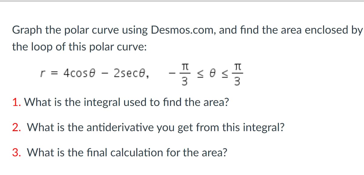 Graph the polar curve using Desmos.com, and find the area enclosed by
the loop of this polar curve:
TT
r = 4cose - 2sece,
3
3
1. What is the integral used to find the area?
2. What is the antiderivative you get from this integral?
3. What is the final calculation for the area?
