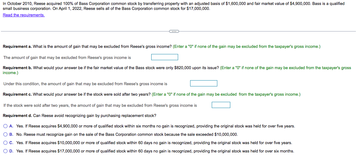 In October 2010, Reese acquired 100% of Bass Corporation common stock by transferring property with an adjusted basis of $1,600,000 and fair market value of $4,900,000. Bass is a qualified
small business corporation. On April 1, 2022, Reese sells all of the Bass Corporation common stock for $17,000,000.
Read the requirements.
C
Requirement a. What is the amount of gain that may be excluded from Reese's gross income? (Enter a "0" if none of the gain may be excluded from the taxpayer's gross income.)
The amount of gain that may be excluded from Reese's gross income is
Requirement b. What would your answer be if the fair market value of the Bass stock were only $820,000 upon its issue? (Enter a "0" if none of the gain may be excluded from the taxpayer's gross
income.)
Under this condition, the amount of gain that may be excluded from Reese's gross income is
Requirement c. What would your answer be if the stock were sold after two years? (Enter a "0" if none of the gain may be excluded from the taxpayer's gross income.)
If the stock were sold after two years, the amount of gain that may be excluded from Reese's gross income is
Requirement d. Can Reese avoid recognizing gain by purchasing replacement stock?
O A. Yes. If Reese acquires $4,900,000 or more of qualified stock within six months no gain is recognized, providing the original stock was held for over five years.
O B. No. Reese must recognize gain on the sale of the Bass Corporation common stock because the sale exceeded $10,000,000.
O C. Yes. If Reese acquires $10,000,000 or more of qualified stock within 60 days no gain is recognized, providing the original stock was held for over five years.
O D. Yes. If Reese acquires $17,000,000 or more of qualified stock within 60 days no gain is recognized, providing the original stock was held for over six months.