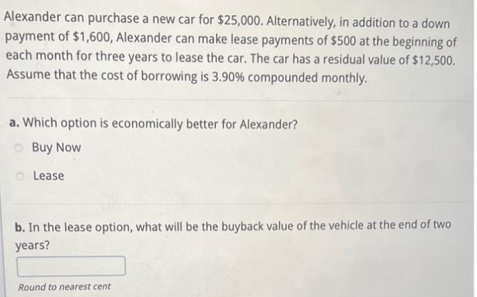 Alexander can purchase a new car for $25,000. Alternatively, in addition to a down
payment of $1,600, Alexander can make lease payments of $500 at the beginning of
each month for three years to lease the car. The car has a residual value of $12,500.
Assume that the cost of borrowing is 3.90% compounded monthly.
a. Which option is economically better for Alexander?
Buy Now
Lease
b. In the lease option, what will be the buyback value of the vehicle at the end of two
years?
Round to nearest cent