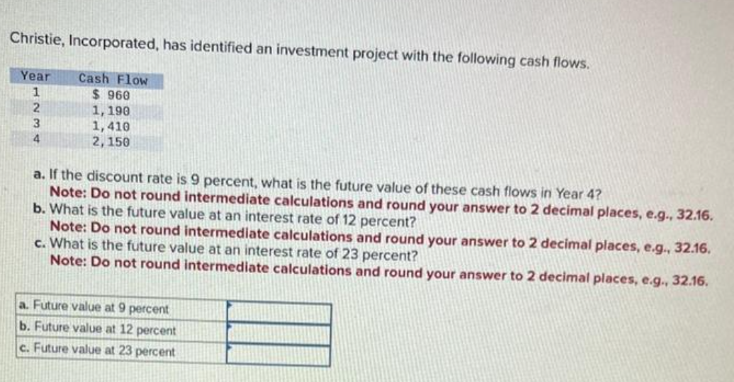 Christie, Incorporated, has identified an investment project with the following cash flows.
Year
1
2
3
4
Cash Flow
$960
1, 190
1,410
2, 150
a. If the discount rate is 9 percent, what is the future value of these cash flows in Year 4?
Note: Do not round intermediate calculations and round your answer to 2 decimal places, e.g., 32.16.
b. What is the future value at an interest rate of 12 percent?
Note: Do not round intermediate calculations and round your answer to 2 decimal places, e.g., 32.16.
c. What is the future value at an interest rate of 23 percent?
Note: Do not round intermediate calculations and round your answer to 2 decimal places, e.g., 32.16.
a. Future value at 9 percent
b. Future value at 12 percent
c. Future value at 23 percent