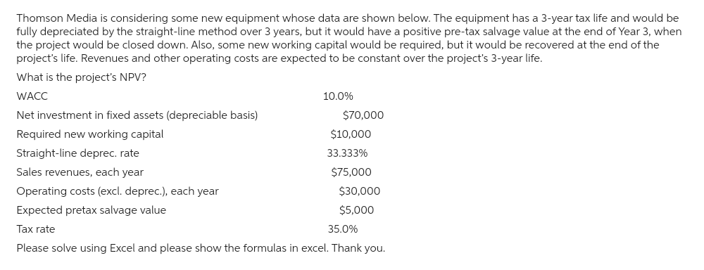 Thomson Media is considering some new equipment whose data are shown below. The equipment has a 3-year tax life and would be
fully depreciated by the straight-line method over 3 years, but it would have a positive pre-tax salvage value at the end of Year 3, when
the project would be closed down. Also, some new working capital would be required, but it would be recovered at the end of the
project's life. Revenues and other operating costs are expected to be constant over the project's 3-year life.
What is the project's NPV?
WACC
Net investment in fixed assets (depreciable basis)
Required new working capital
Straight-line deprec. rate
Sales revenues, each year
Operating costs (excl. deprec.), each year
Expected pretax salvage value
Tax rate
10.0%
$70,000
$10,000
33.333%
$75,000
$30,000
$5,000
35.0%
Please solve using Excel and please show the formulas in excel. Thank you.