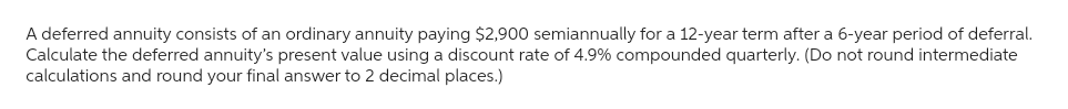 A deferred annuity consists of an ordinary annuity paying $2,900 semiannually for a 12-year term after a 6-year period of deferral.
Calculate the deferred annuity's present value using a discount rate of 4.9% compounded quarterly. (Do not round intermediate
calculations and round your final answer to 2 decimal places.)