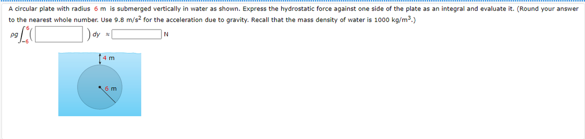 A circular plate with radius 6 m is submerged vertically in water as shown. Express the hydrostatic force against one side of the plate as an integral and evaluate it. (Round your answer
to the nearest whole number. Use 9.8 m/s? for the acceleration due to gravity. Recall that the mass density of water is 1000 kg/m3.)
pg
4 m
6 m
