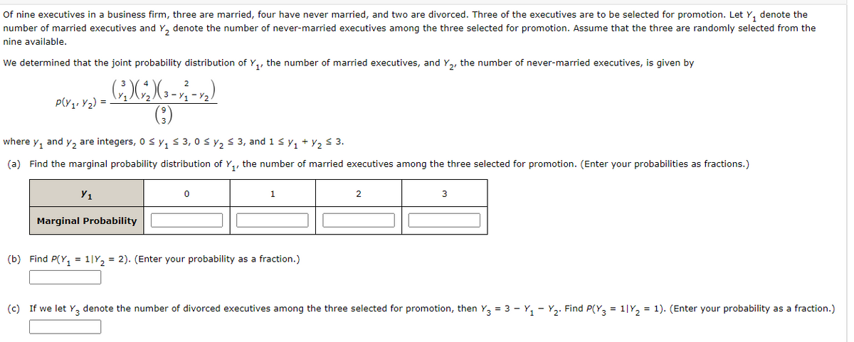 Of nine executives in a business firm, three are married, four have never married, and two are divorced. Three of the executives are to be selected for promotion. Let Y, denote the
number of married executives and Y, denote the number of never-married executives among the three selected for promotion. Assume that the three are randomly selected from the
nine available.
We determined that the joint probability distribution of Y,, the number of married executives, and Y,, the number of never-married executives, is given by
P(Y1, Y2) =
(;)
where y, and y2 are integers, 0 sy, < 3, 0 s y2 < 3, and 1 s y, + Y2 < 3.
(a) Find the marginal probability distribution of Y,, the number of married executives among the three selected for promotion. (Enter your probabilities as fractions.)
Y1
2
3
Marginal Probability
(b) Find P(Y, = 1|Y, = 2). (Enter your probability as a fraction.)
(c) If we let Y3 denote the number of divorced executives among the three selected for promotion, then Y3 = 3 - Y, - Y2. Find P(Y, = 1|Y, = 1). (Enter your probability as a fraction.)
