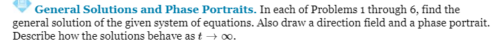 General Solutions and Phase Portraits. In each of Problems 1 through 6, find the
general solution of the given system of equations. Also draw a direction field and a phase portrait.
Describe how the solutions behave as t→ ∞0.