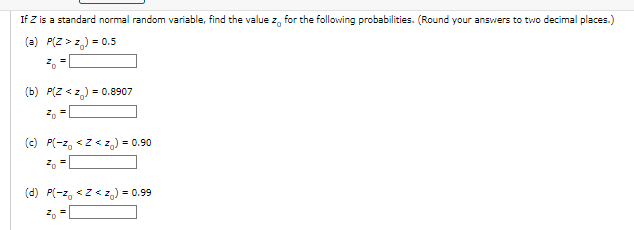 If Z is a standard normal random variable, find the value z, for the following probabilities. (Round your answers to two decimal places.)
(a) P(Z > z,) = 0.5
(b) P(Z < z) = 0.8907
(c) P(-z, <z< z,) = 0.90
(d) P(-z, <z< z,) = 0.99
