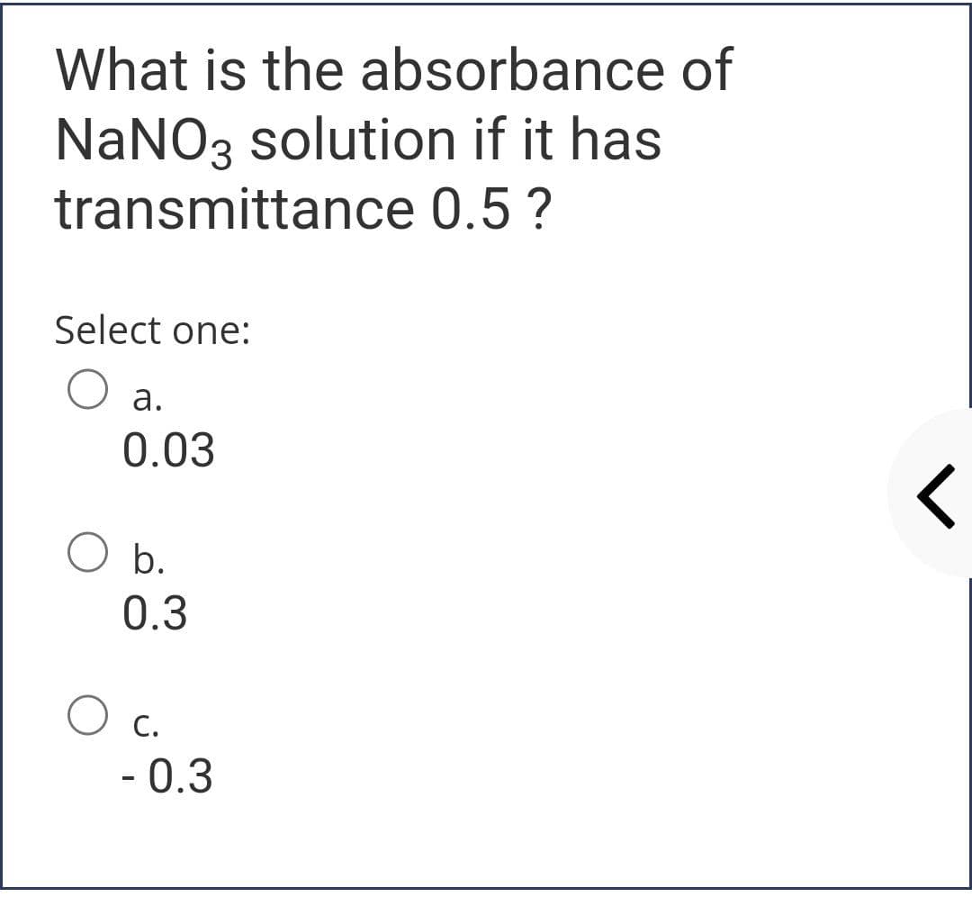 What is the absorbance of
NaNO3 solution if it has
transmittance 0.5 ?
Select one:
а.
0.03
b.
0.3
O c.
- 0.3
