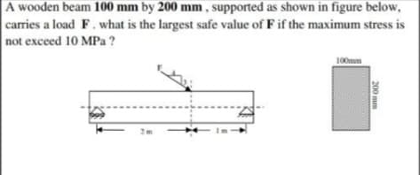 A wooden beam 100 mm by 200 mm , supported as shown in figure below,
carries a load F. what is the largest safe value of F if the maximum stress is
not exceed 10 MPa ?
100mm
200 mm
