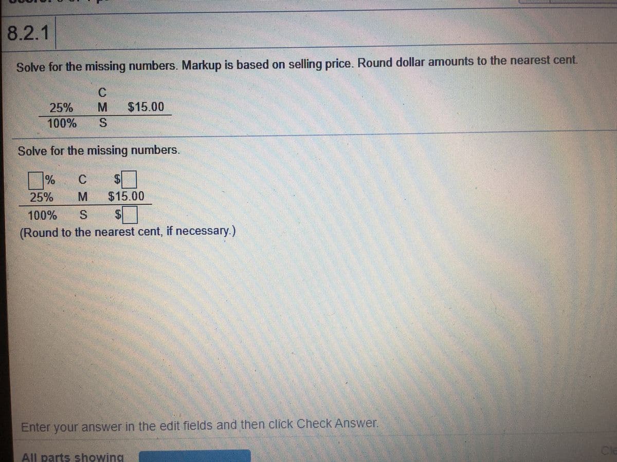 8.2.1
Solve for the missing numbers. Markup is based on selling price. Round dollar amounts to the nearest cent.
C.
$15.00
S.
25%
100%
Solve for the missing numbers.
C.
%24
25%
$15.00
100%
S.
(Round to the nearest cent, if necessary.)
Enter your answer in the edit fields and then click Check Answer.
Cle
All parts showing
